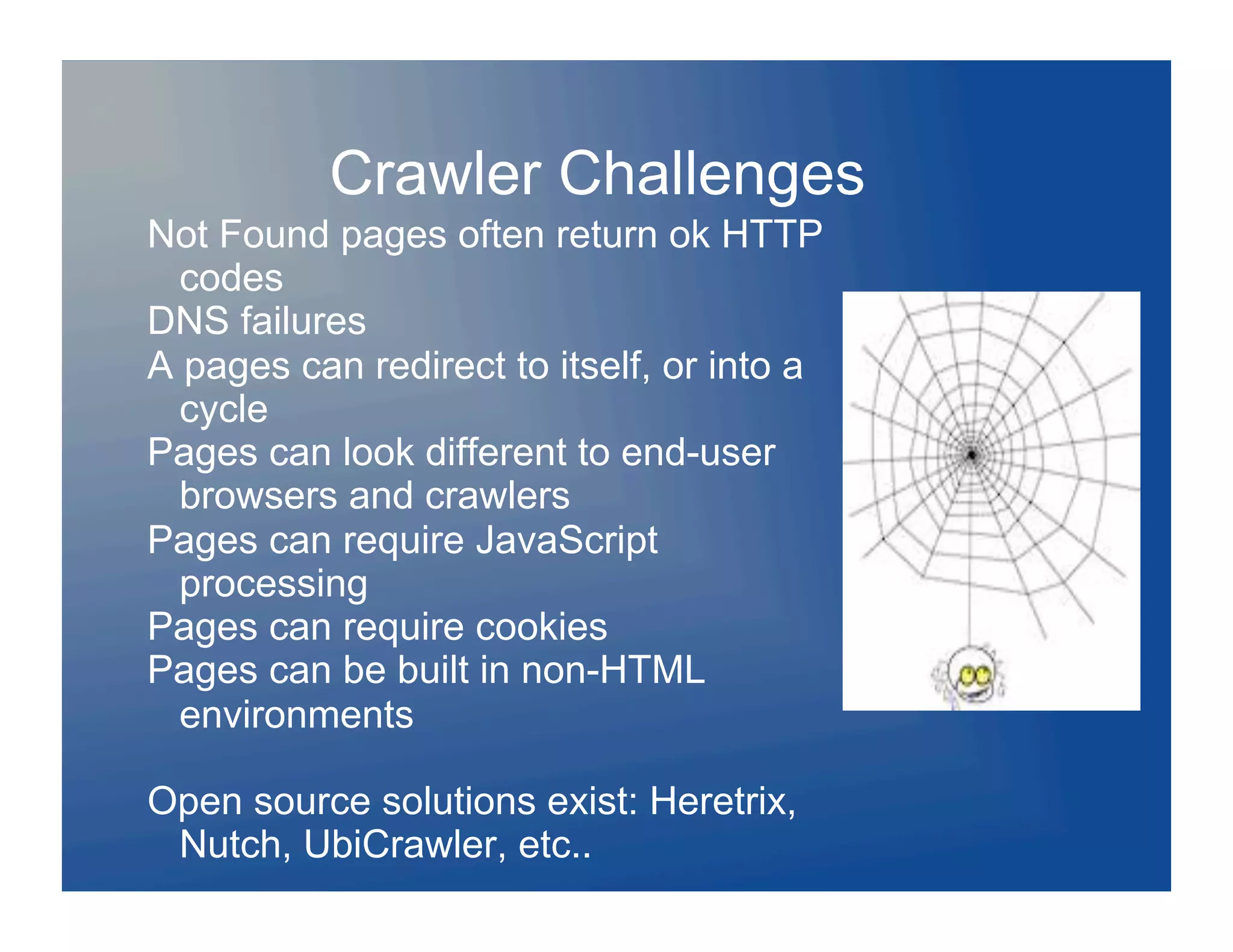 Crawler Challenges
Not Found pages often return ok HTTP
  codes
DNS failures
A pages can redirect to itself, or into a
  cycle
Pages can look different to end-user
  browsers and crawlers
Pages can require JavaScript
  processing
Pages can require cookies
Pages can be built in non-HTML
  environments

Open source solutions exist: Heretrix,
 Nutch, UbiCrawler, etc..
 