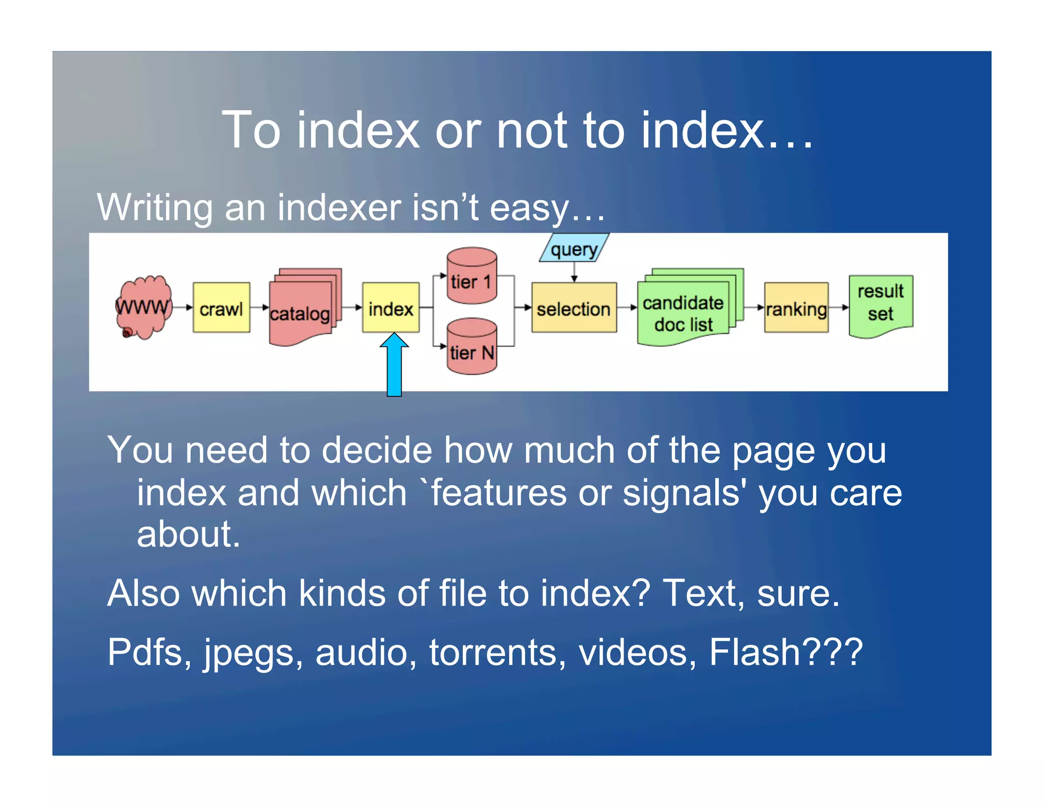 To index or not to index…
Writing an indexer isn’t easy…




You need to decide how much of the page you
 index and which `features or signals' you care
 about.
Also which kinds of file to index? Text, sure.
Pdfs, jpegs, audio, torrents, videos, Flash???
 