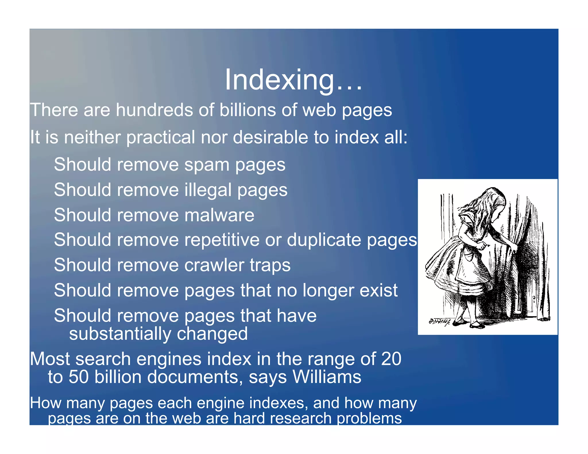 Indexing…
There are hundreds of billions of web pages
It is neither practical nor desirable to index all:
     Should remove spam pages
     Should remove illegal pages
     Should remove malware
     Should remove repetitive or duplicate pages
     Should remove crawler traps
     Should remove pages that no longer exist
     Should remove pages that have
       substantially changed
Most search engines index in the range of 20
    to 50 billion documents, says Williams
How many pages each engine indexes, and how many
  pages are on the web are hard research problems
 