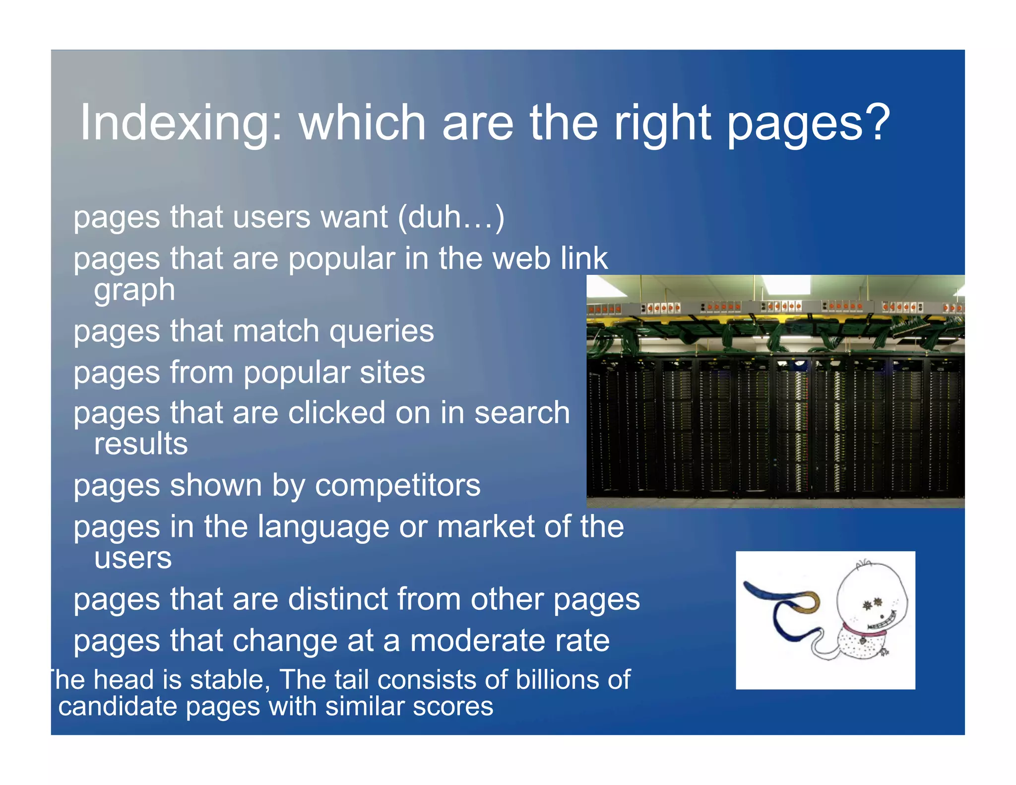 Indexing: which are the right pages?
   pages that users want (duh…)
   pages that are popular in the web link
    graph
   pages that match queries
   pages from popular sites
   pages that are clicked on in search
    results
   pages shown by competitors
   pages in the language or market of the
    users
   pages that are distinct from other pages
   pages that change at a moderate rate
The head is stable, The tail consists of billions of
 candidate pages with similar scores
 