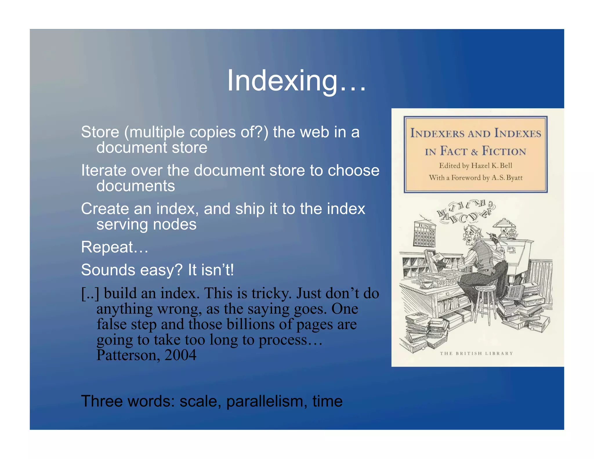 Indexing…
Store (multiple copies of?) the web in a
   document store
Iterate over the document store to choose
   documents
Create an index, and ship it to the index
   serving nodes
Repeat…
Sounds easy? It isn’t!
[..] build an index. This is tricky. Just don’t do
   anything wrong, as the saying goes. One
   false step and those billions of pages are
   going to take too long to process…
   Patterson, 2004

Three words: scale, parallelism, time
 