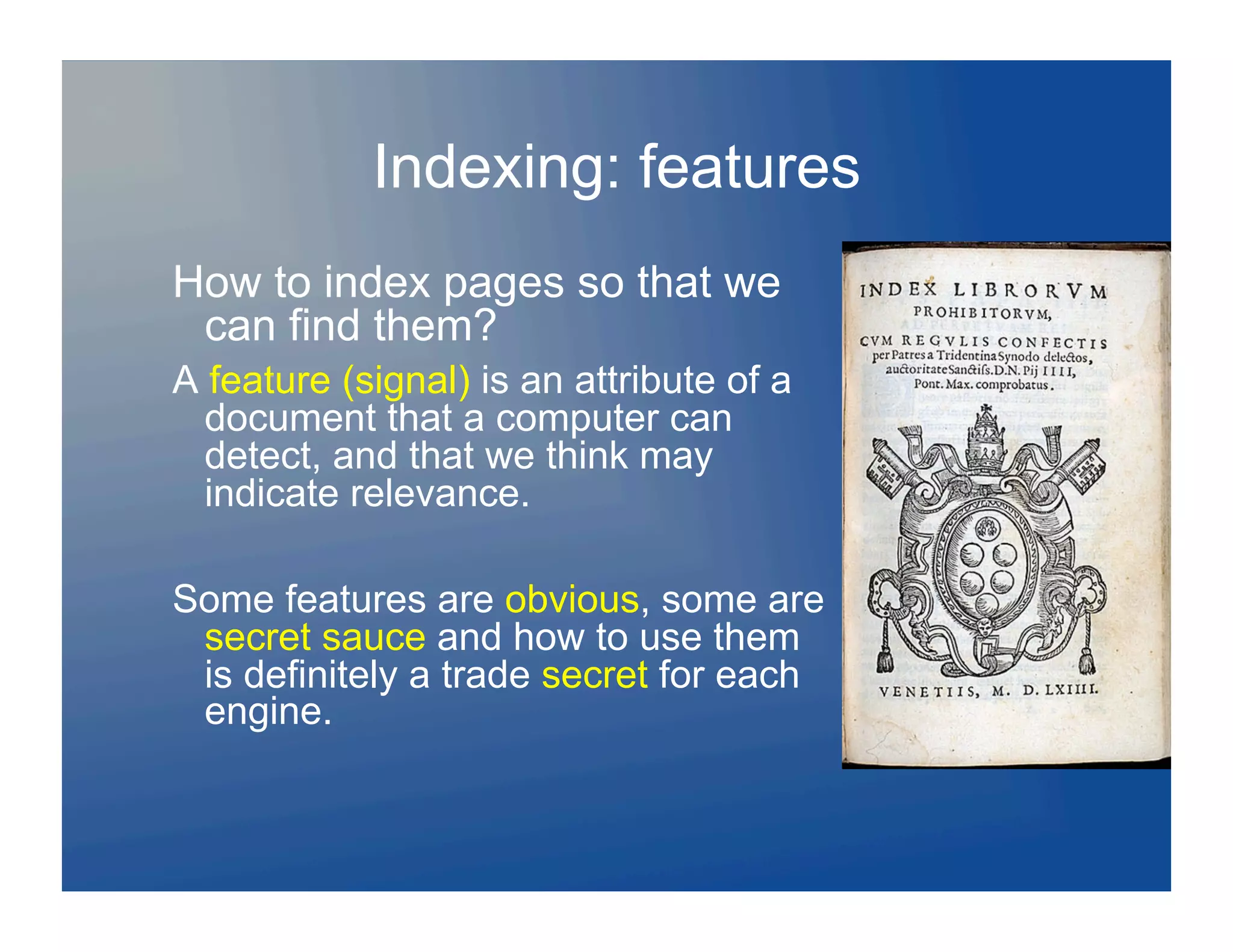 Indexing: features
How to index pages so that we
 can find them?
A feature (signal) is an attribute of a
  document that a computer can
  detect, and that we think may
  indicate relevance.

Some features are obvious, some are
 secret sauce and how to use them
 is definitely a trade secret for each
 engine.
 