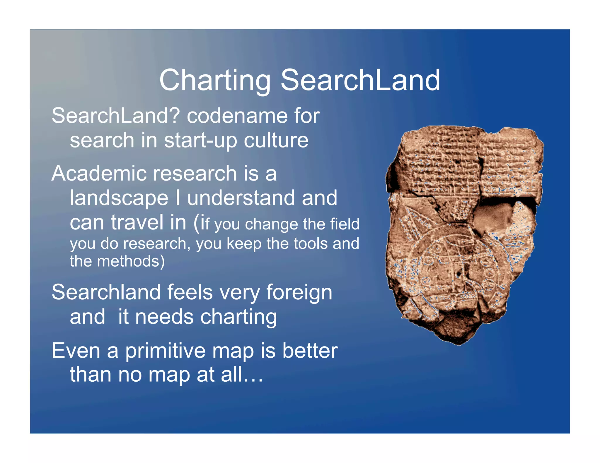 Charting SearchLand
SearchLand? codename for
 search in start-up culture
Academic research is a
 landscape I understand and
 can travel in (if you change the field
  you do research, you keep the tools and
  the methods)

Searchland feels very foreign
 and it needs charting
Even a primitive map is better
 than no map at all…
 