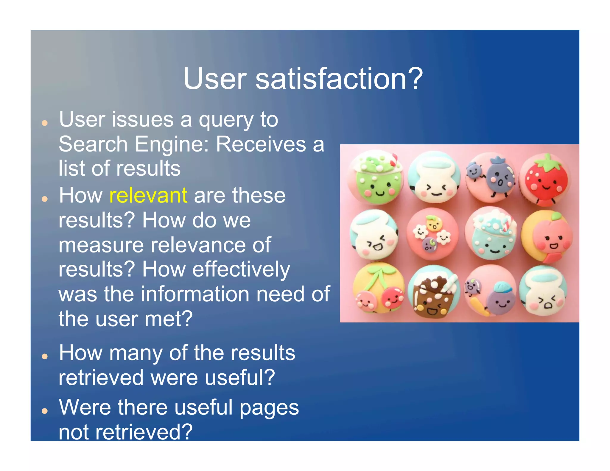 User satisfaction?
    User issues a query to
     Search Engine: Receives a
     list of results
    How relevant are these
     results? How do we
     measure relevance of
     results? How effectively
     was the information need of
     the user met?
    How many of the results
     retrieved were useful?
    Were there useful pages
     not retrieved?
 