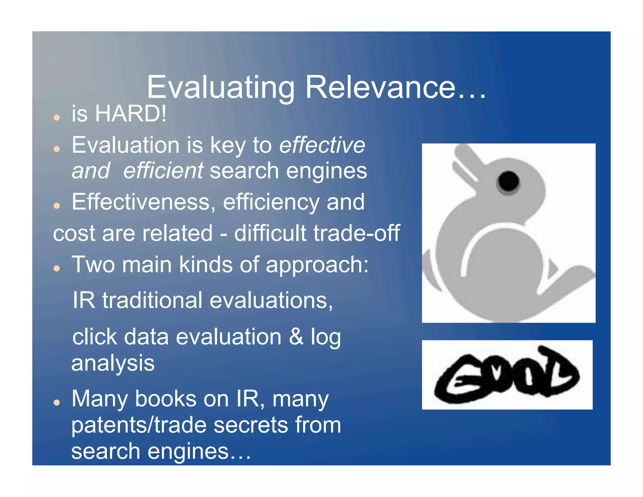 Evaluating Relevance…
  is HARD!
  Evaluation is key to effective

   and efficient search engines
  Effectiveness, efficiency and

cost are related - difficult trade-off
  Two main kinds of approach:


     IR traditional evaluations,
     click data evaluation & log
     analysis
    Many books on IR, many
     patents/trade secrets from
     search engines…
 