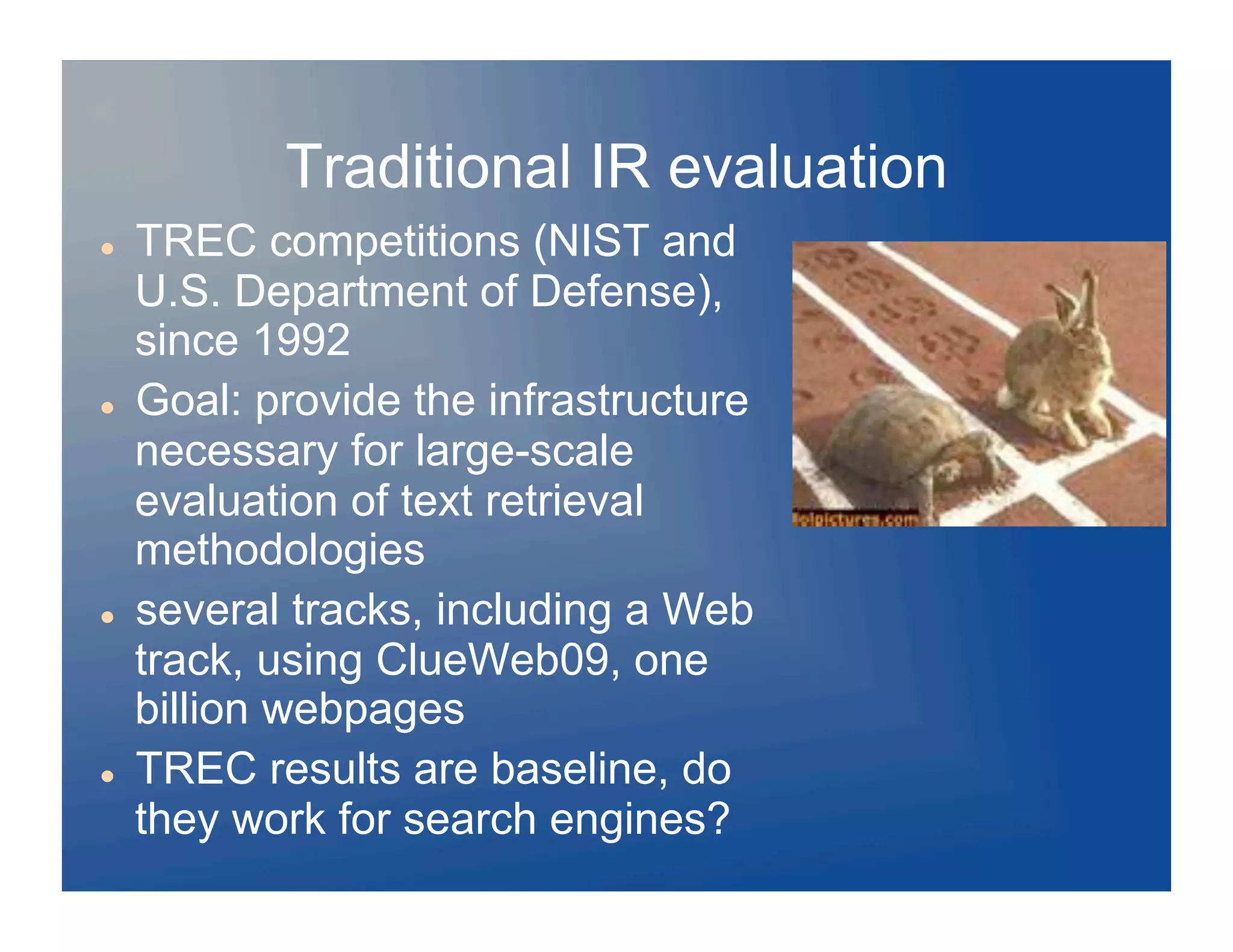 Traditional IR evaluation
    TREC competitions (NIST and
     U.S. Department of Defense),
     since 1992
    Goal: provide the infrastructure
     necessary for large-scale
     evaluation of text retrieval
     methodologies
    several tracks, including a Web
     track, using ClueWeb09, one
     billion webpages
    TREC results are baseline, do
     they work for search engines?
 