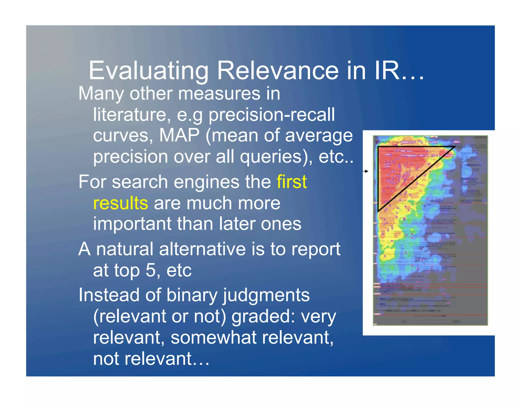 Evaluating Relevance in IR…
Many other measures in
  literature, e.g precision-recall
  curves, MAP (mean of average
  precision over all queries), etc..
For search engines the first
  results are much more
  important than later ones
A natural alternative is to report
  at top 5, etc
Instead of binary judgments
  (relevant or not) graded: very
  relevant, somewhat relevant,
  not relevant…
 
