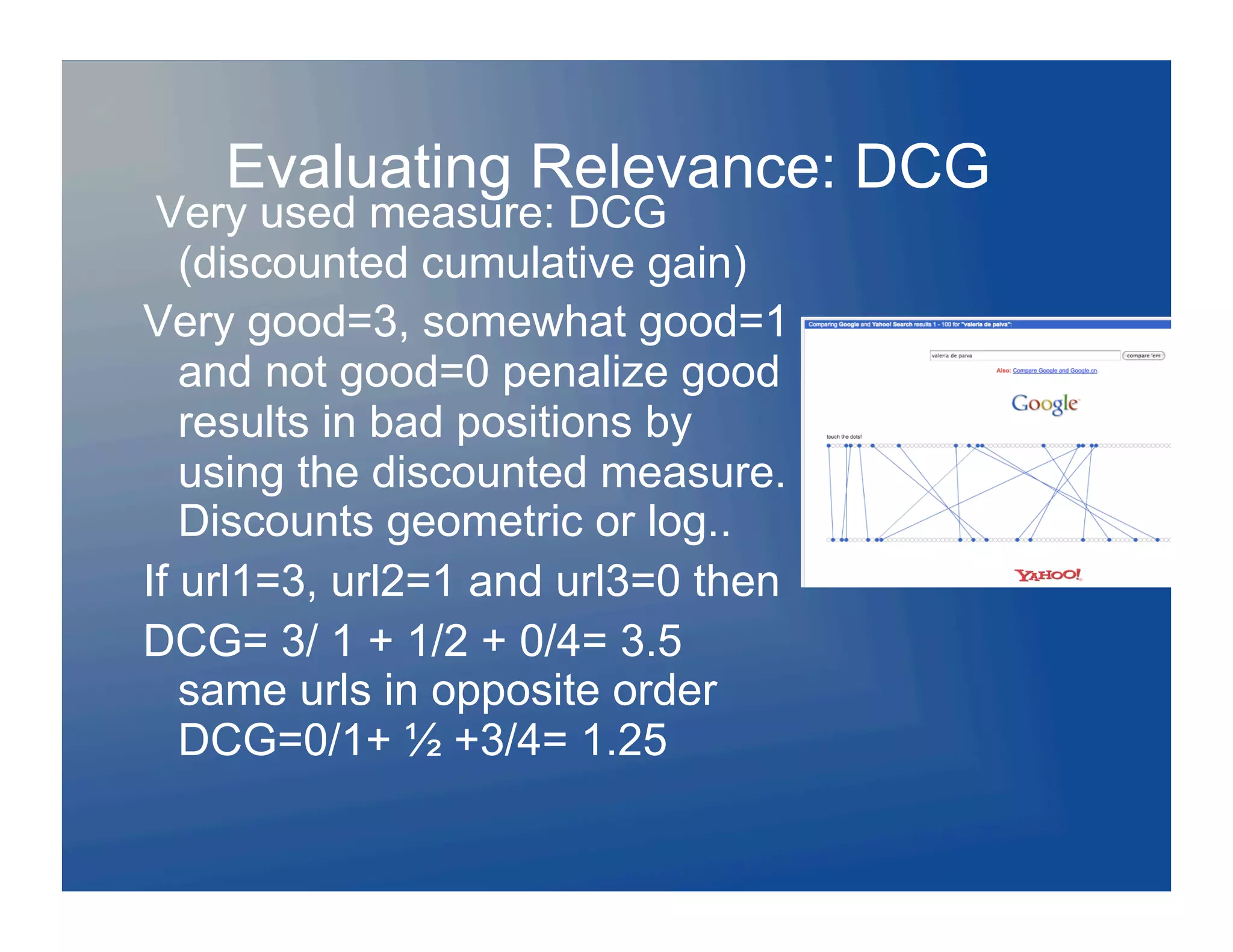 Evaluating Relevance: DCG
 Very used measure: DCG
   (discounted cumulative gain)
Very good=3, somewhat good=1
   and not good=0 penalize good
   results in bad positions by
   using the discounted measure.
   Discounts geometric or log..
If url1=3, url2=1 and url3=0 then
DCG= 3/ 1 + 1/2 + 0/4= 3.5
   same urls in opposite order
   DCG=0/1+ ½ +3/4= 1.25
 
