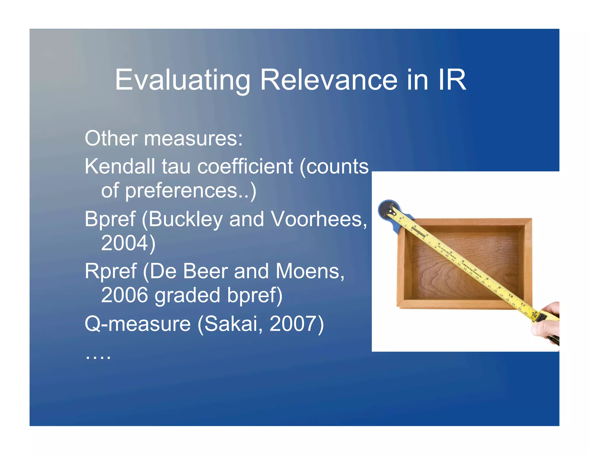 Evaluating Relevance in IR
Other measures:
Kendall tau coefficient (counts
 of preferences..)
Bpref (Buckley and Voorhees,
 2004)
Rpref (De Beer and Moens,
 2006 graded bpref)
Q-measure (Sakai, 2007)
….
 