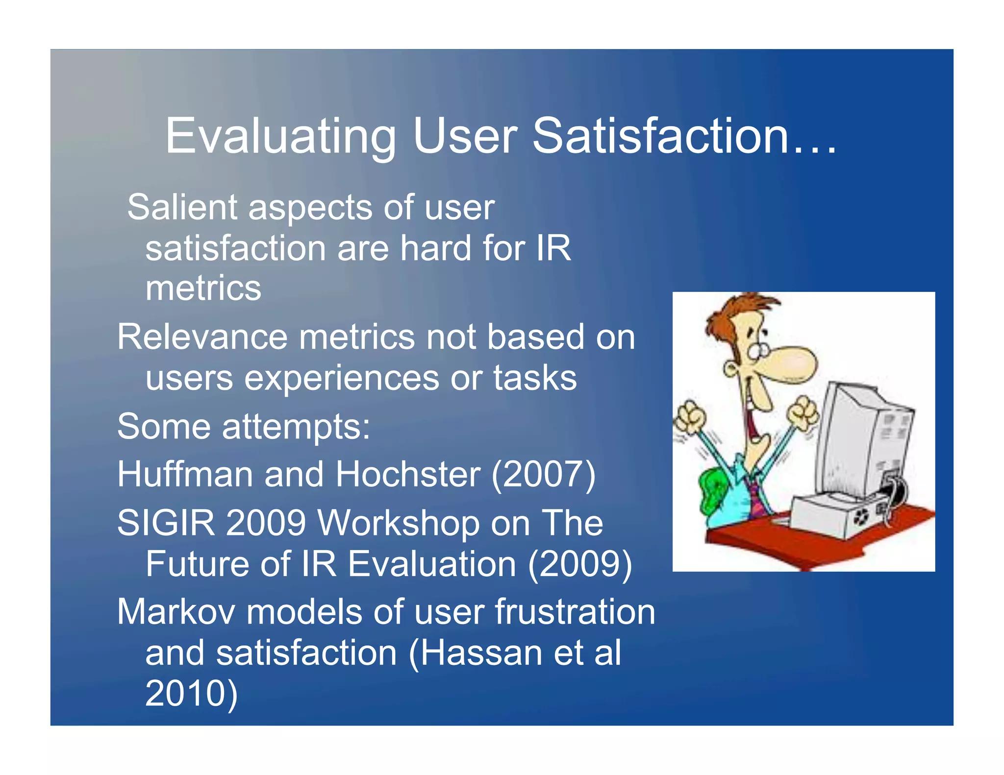 Evaluating User Satisfaction…
Salient aspects of user
 satisfaction are hard for IR
 metrics
Relevance metrics not based on
 users experiences or tasks
Some attempts:
Huffman and Hochster (2007)
SIGIR 2009 Workshop on The
 Future of IR Evaluation (2009)
Markov models of user frustration
 and satisfaction (Hassan et al
 2010)
 