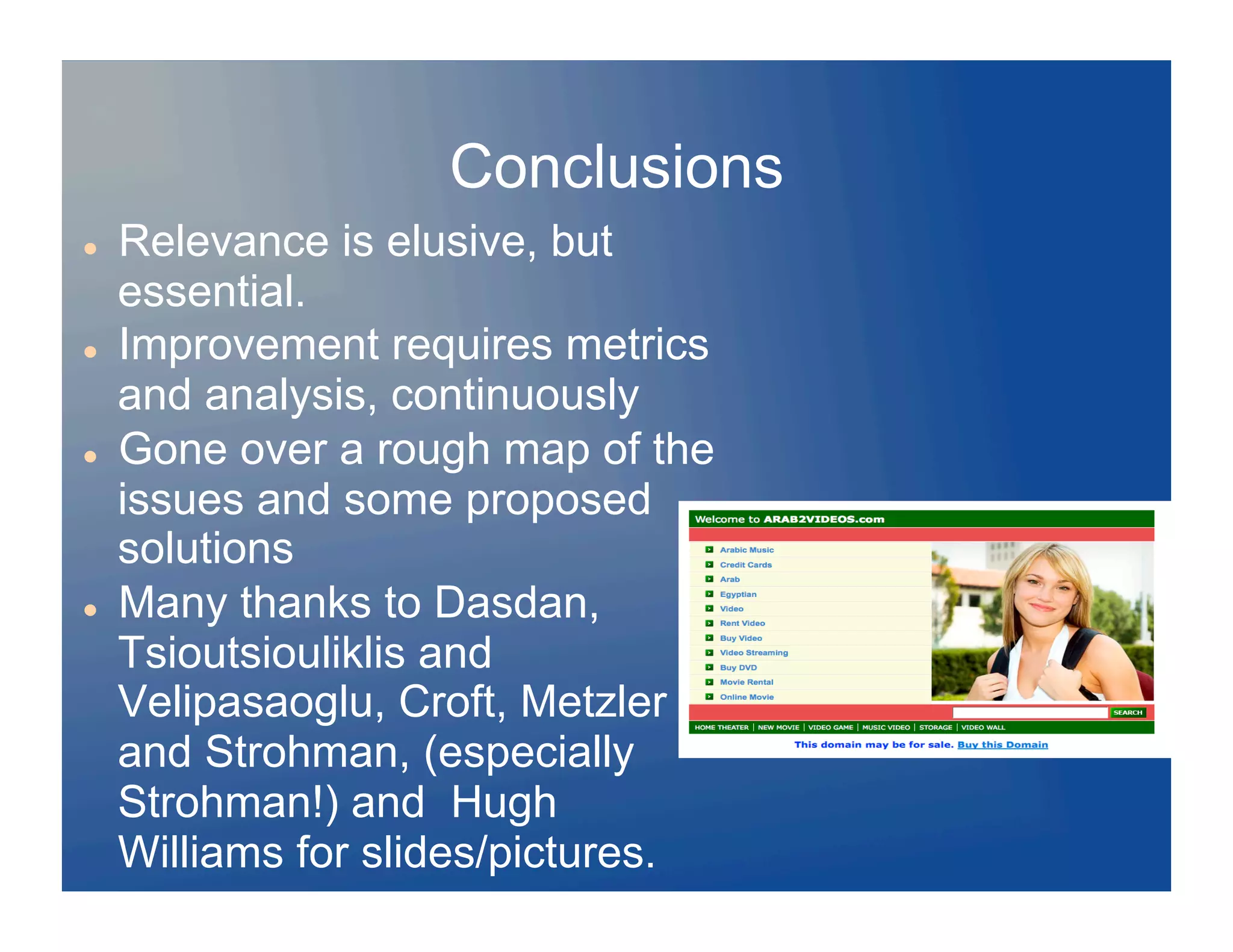Conclusions
    Relevance is elusive, but
     essential.
    Improvement requires metrics
     and analysis, continuously
    Gone over a rough map of the
     issues and some proposed
     solutions
    Many thanks to Dasdan,
     Tsioutsiouliklis and
     Velipasaoglu, Croft, Metzler
     and Strohman, (especially
     Strohman!) and Hugh
     Williams for slides/pictures.
 