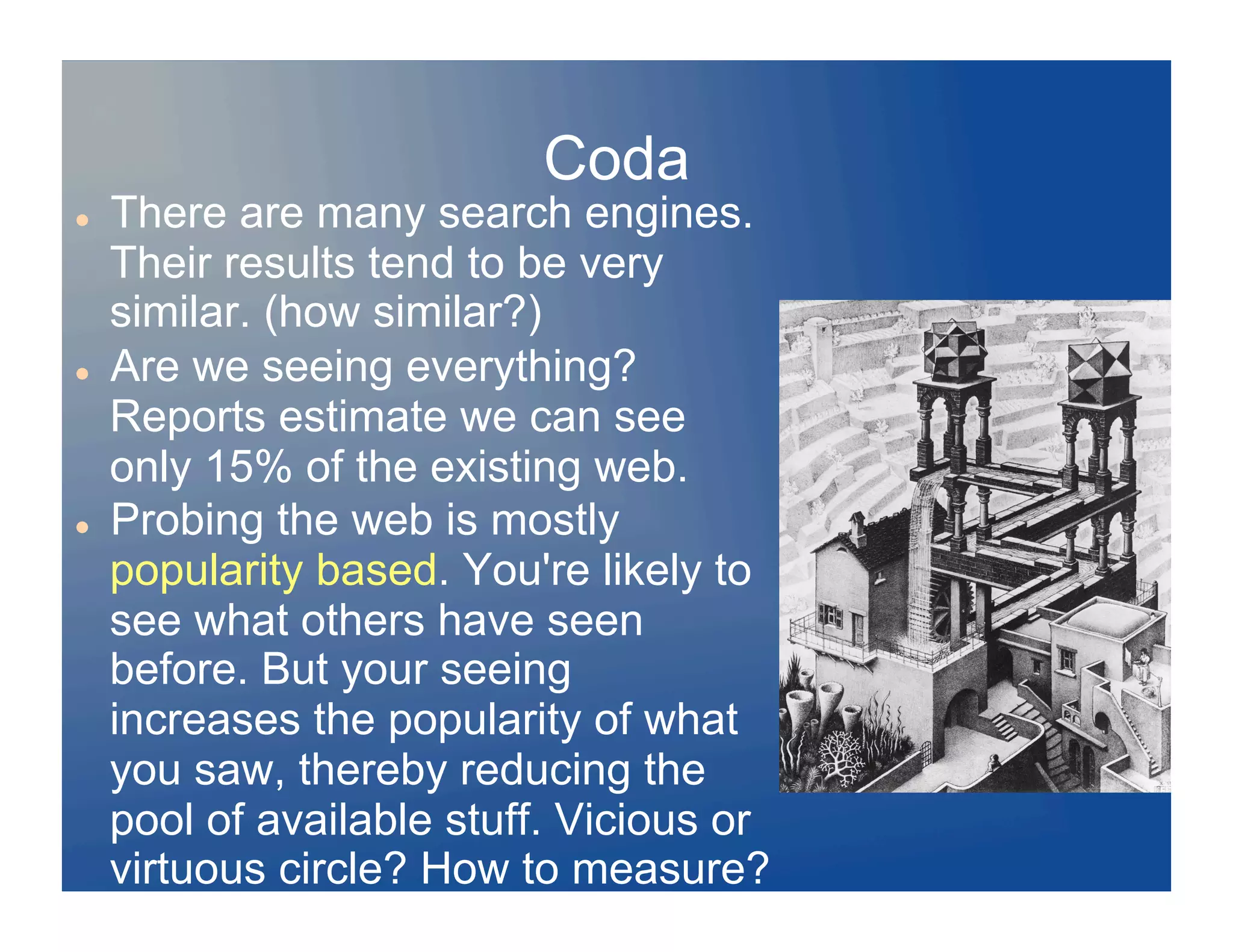 Coda
    There are many search engines.
     Their results tend to be very
     similar. (how similar?)
    Are we seeing everything?
     Reports estimate we can see
     only 15% of the existing web.
    Probing the web is mostly
     popularity based. You're likely to
     see what others have seen
     before. But your seeing
     increases the popularity of what
     you saw, thereby reducing the
     pool of available stuff. Vicious or
     virtuous circle? How to measure?
 