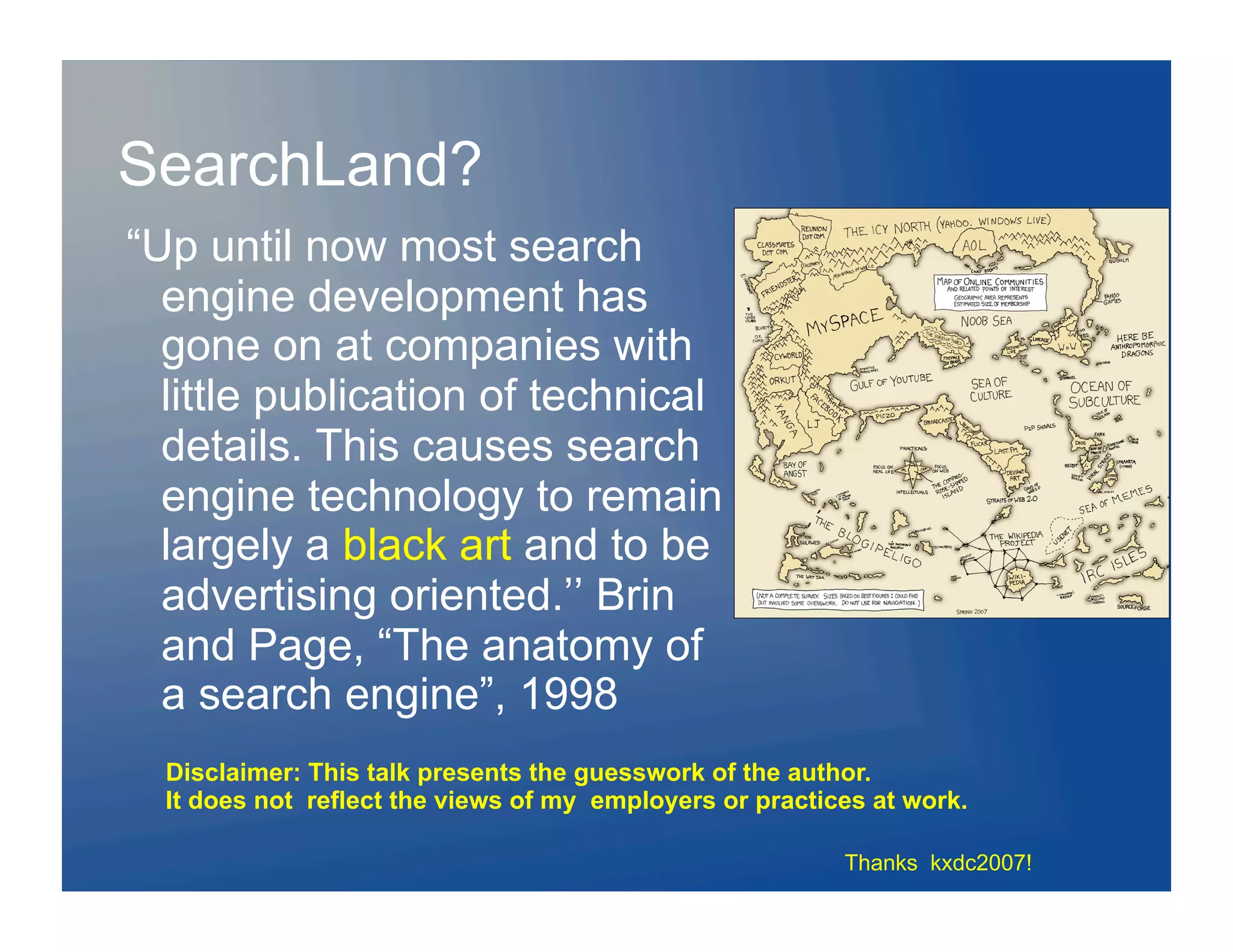 SearchLand?
“Up until now most search
  engine development has
  gone on at companies with
  little publication of technical
  details. This causes search
  engine technology to remain
  largely a black art and to be
  advertising oriented.’’ Brin
  and Page, “The anatomy of
  a search engine”, 1998
  Disclaimer: This talk presents the guesswork of the author.
  It does not reflect the views of my employers or practices at work.

                                                          Thanks kxdc2007!
 