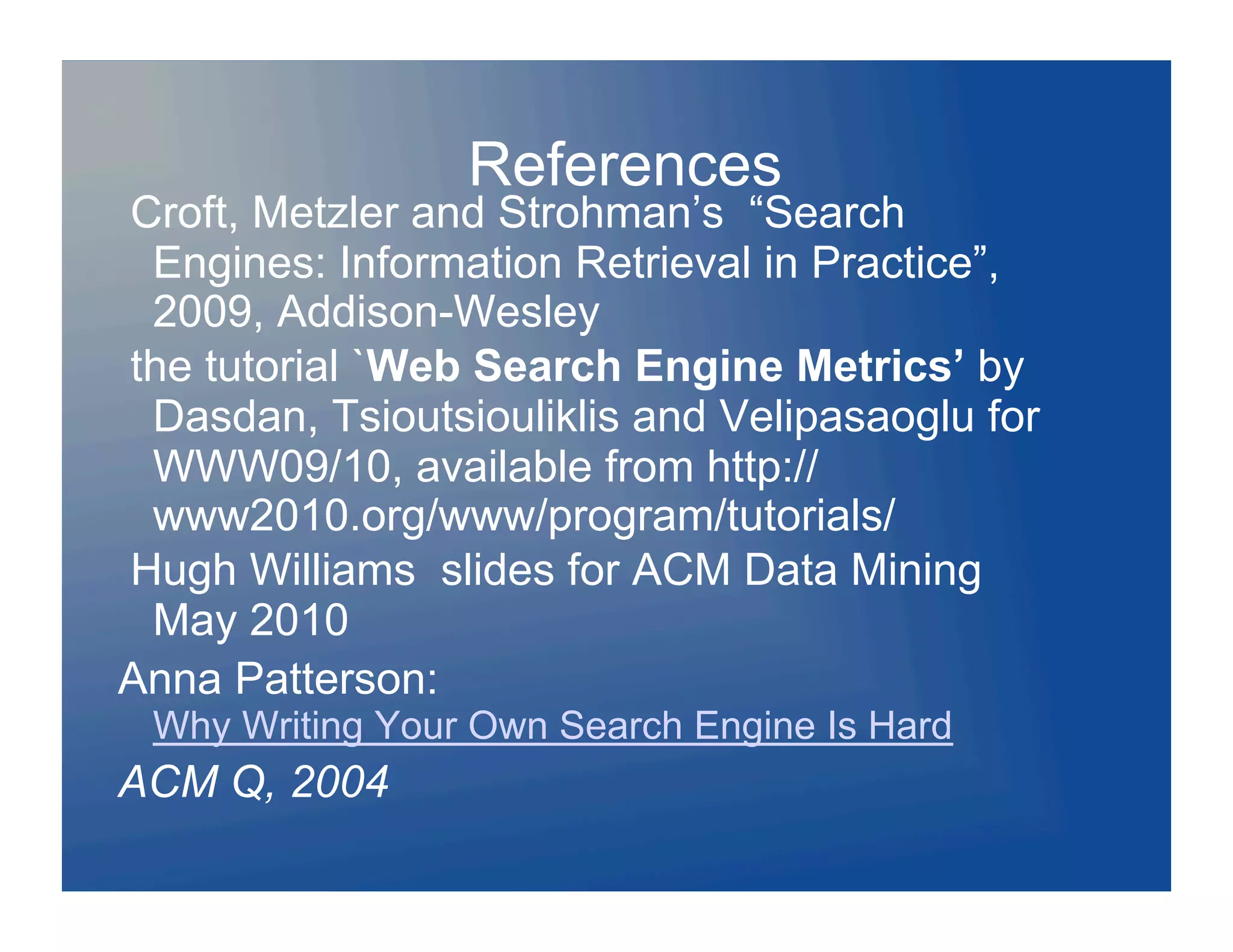 References
Croft, Metzler and Strohman’s “Search
 Engines: Information Retrieval in Practice”,
 2009, Addison-Wesley
the tutorial `Web Search Engine Metrics’ by
 Dasdan, Tsioutsiouliklis and Velipasaoglu for
 WWW09/10, available from http://
 www2010.org/www/program/tutorials/
Hugh Williams slides for ACM Data Mining
 May 2010
Anna Patterson:
 Why Writing Your Own Search Engine Is Hard
ACM Q, 2004
 
