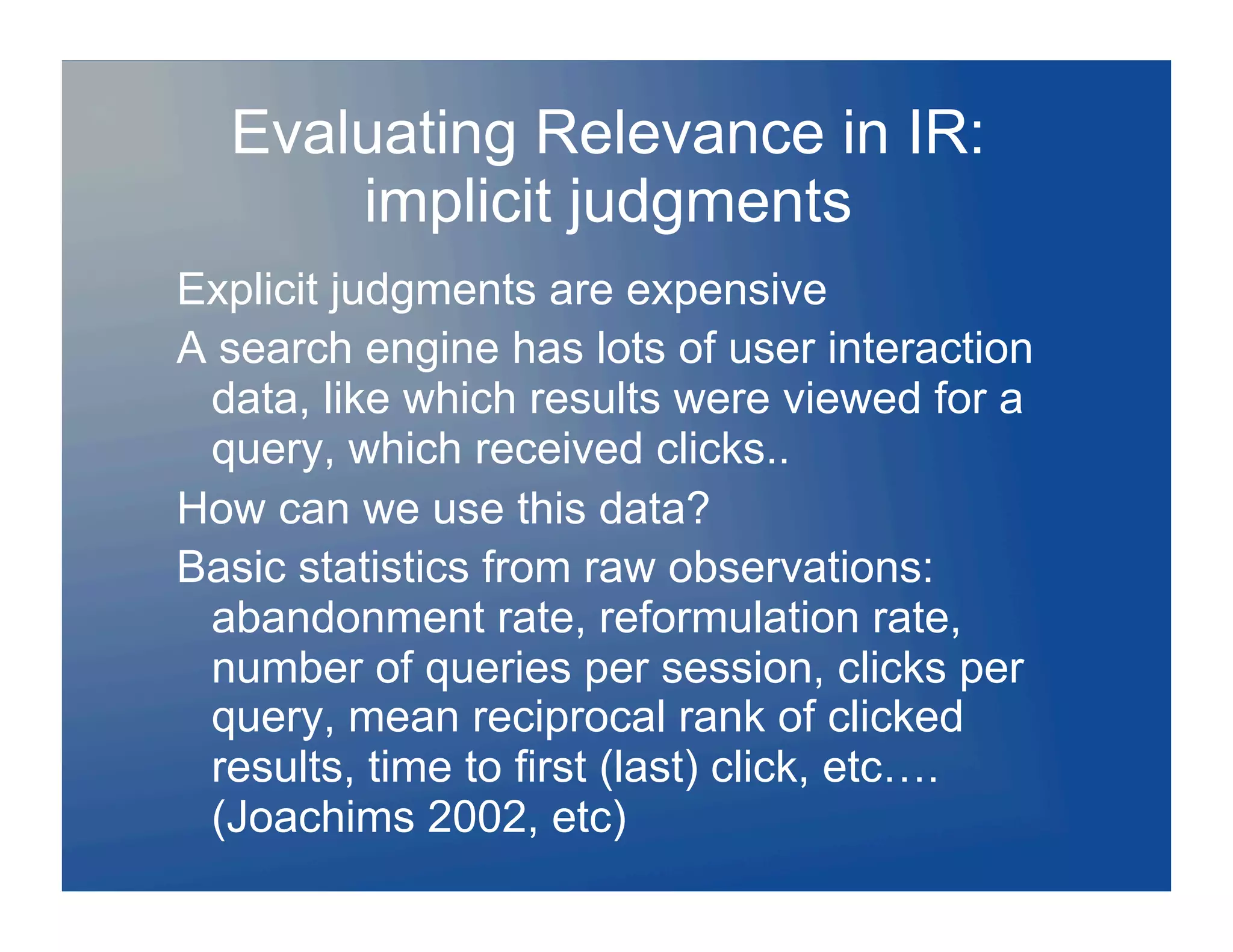 Evaluating Relevance in IR:
      implicit judgments
Explicit judgments are expensive
A search engine has lots of user interaction
 data, like which results were viewed for a
 query, which received clicks..
How can we use this data?
Basic statistics from raw observations:
 abandonment rate, reformulation rate,
 number of queries per session, clicks per
 query, mean reciprocal rank of clicked
 results, time to first (last) click, etc….
 (Joachims 2002, etc)
 