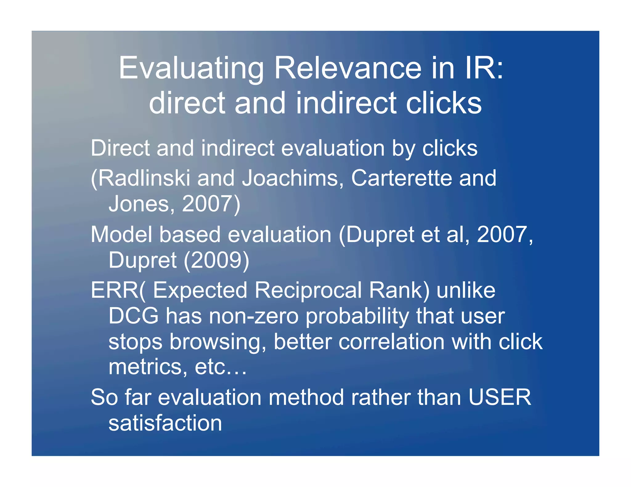 Evaluating Relevance in IR:
    direct and indirect clicks
Direct and indirect evaluation by clicks
(Radlinski and Joachims, Carterette and
  Jones, 2007)
Model based evaluation (Dupret et al, 2007,
  Dupret (2009)
ERR( Expected Reciprocal Rank) unlike
  DCG has non-zero probability that user
  stops browsing, better correlation with click
  metrics, etc…
So far evaluation method rather than USER
  satisfaction
 
