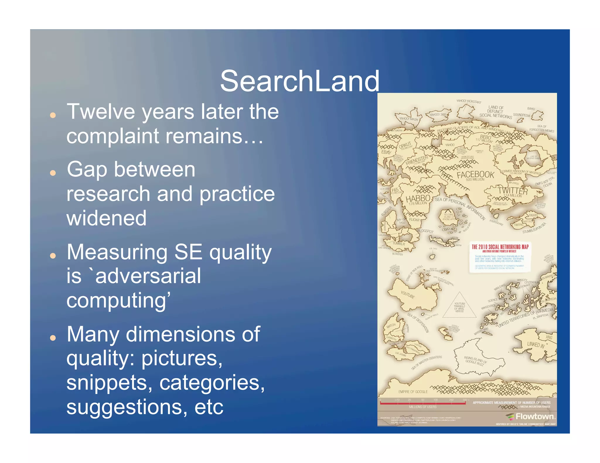SearchLand
    Twelve years later the
     complaint remains…
    Gap between
     research and practice
     widened
    Measuring SE quality
     is `adversarial
     computing’
    Many dimensions of
     quality: pictures,
     snippets, categories,
     suggestions, etc
 