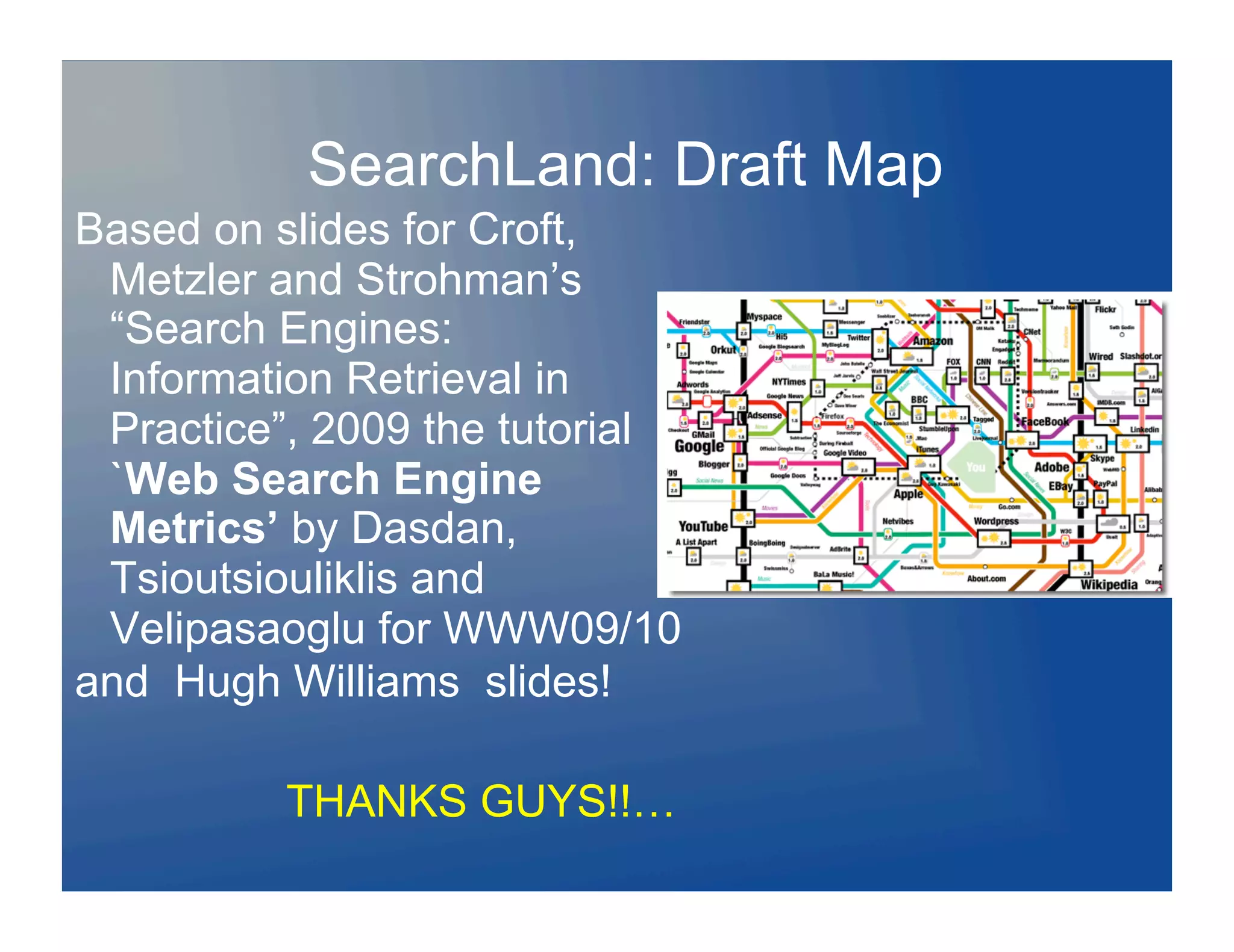SearchLand: Draft Map
Based on slides for Croft,
 Metzler and Strohman’s
 “Search Engines:
 Information Retrieval in
 Practice”, 2009 the tutorial
 `Web Search Engine
 Metrics’ by Dasdan,
 Tsioutsiouliklis and
 Velipasaoglu for WWW09/10
and Hugh Williams slides!

          THANKS GUYS!!…
 