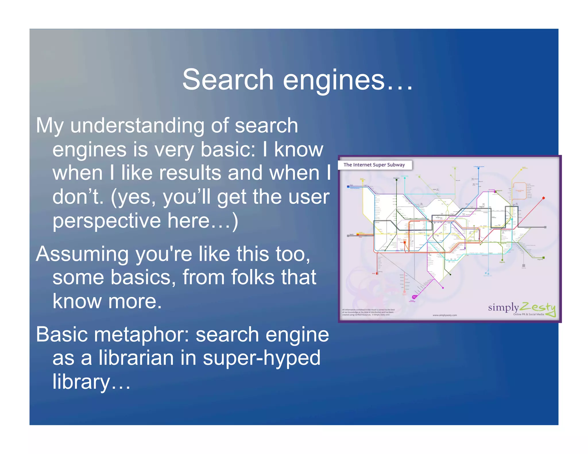 Search engines…
My understanding of search
 engines is very basic: I know
 when I like results and when I
 don’t. (yes, you’ll get the user
 perspective here…)
Assuming you're like this too,
 some basics, from folks that
 know more.
Basic metaphor: search engine
 as a librarian in super-hyped
 library…
 