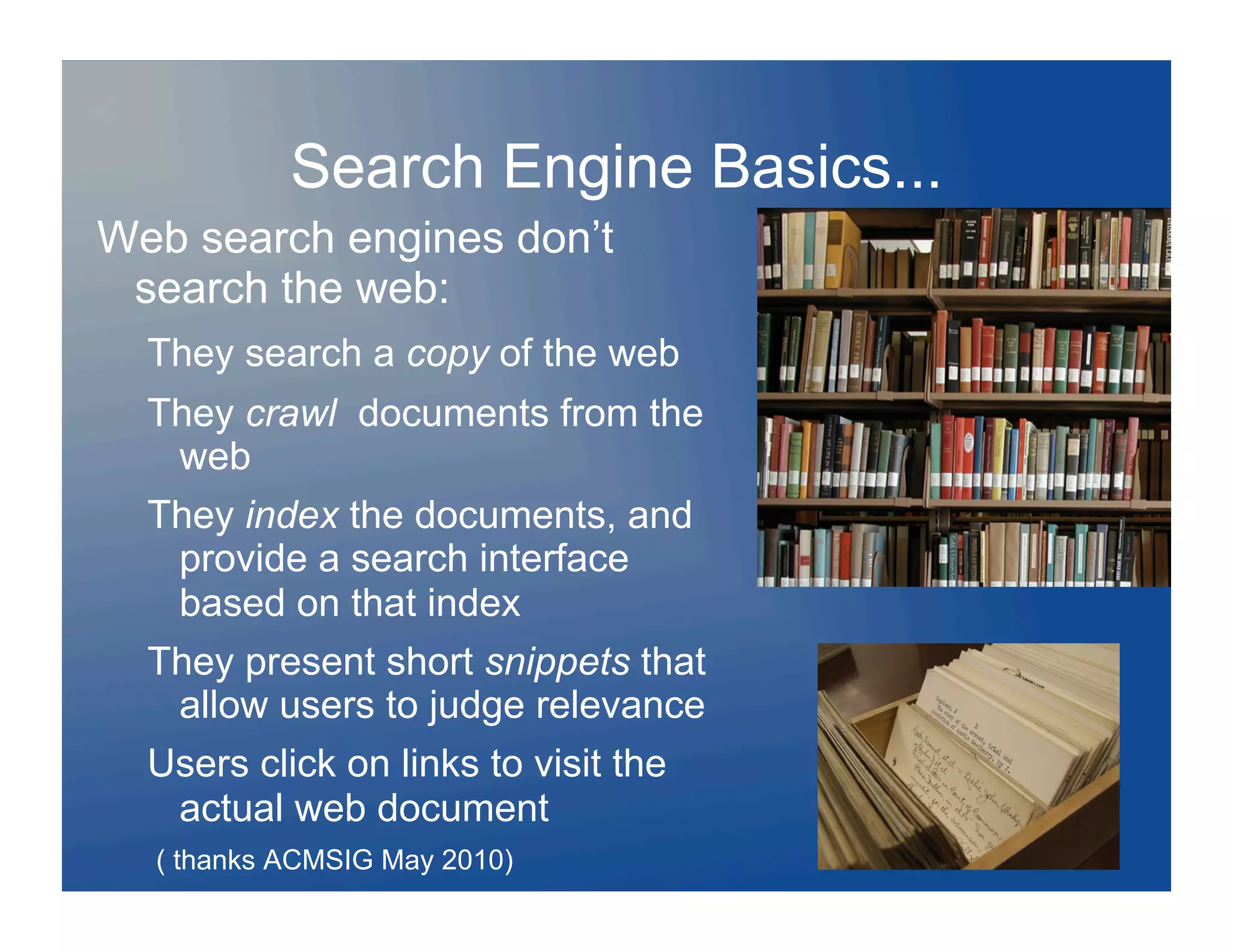 Search Engine Basics...
Web search engines don’t
 search the web:
  They search a copy of the web
  They crawl documents from the
   web
  They index the documents, and
   provide a search interface
   based on that index
  They present short snippets that
   allow users to judge relevance
  Users click on links to visit the
   actual web document
  ( thanks ACMSIG May 2010)
 