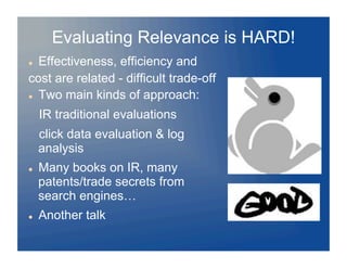 Evaluating Relevance is HARD!
  Effectiveness, efficiency and
cost are related - difficult trade-off
  Two main kinds of approach:


     IR traditional evaluations
     click data evaluation & log
     analysis
    Many books on IR, many
     patents/trade secrets from
     search engines…
    Another talk
 