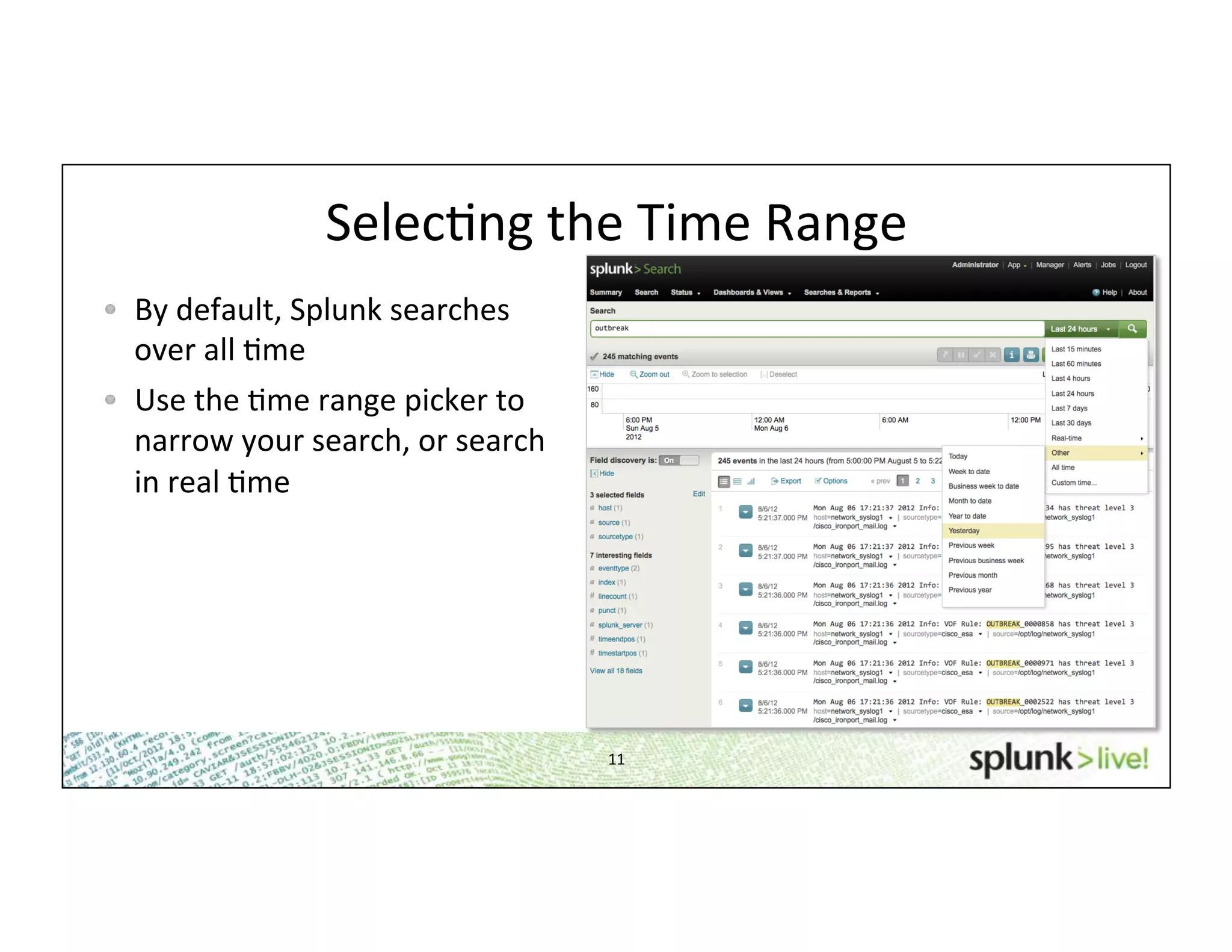 11	
  
SelecHng	
  the	
  Time	
  Range	
  
!   By	
  default,	
  Splunk	
  searches	
  
over	
  all	
  Hme	
  
!   Use	
  the	
  Hme	
  range	
  picker	
  to	
  
narrow	
  your	
  search,	
  or	
  search	
  
in	
  real	
  Hme	
  
 