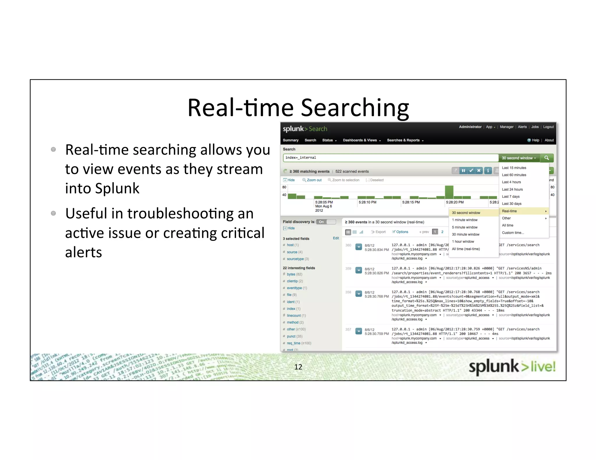 12	
  
Real-­‐Hme	
  Searching	
  
!   Real-­‐Hme	
  searching	
  allows	
  you	
  
to	
  view	
  events	
  as	
  they	
  stream	
  
into	
  Splunk	
  
!   Useful	
  in	
  troubleshooHng	
  an	
  
acHve	
  issue	
  or	
  creaHng	
  criHcal	
  
alerts	
  
 