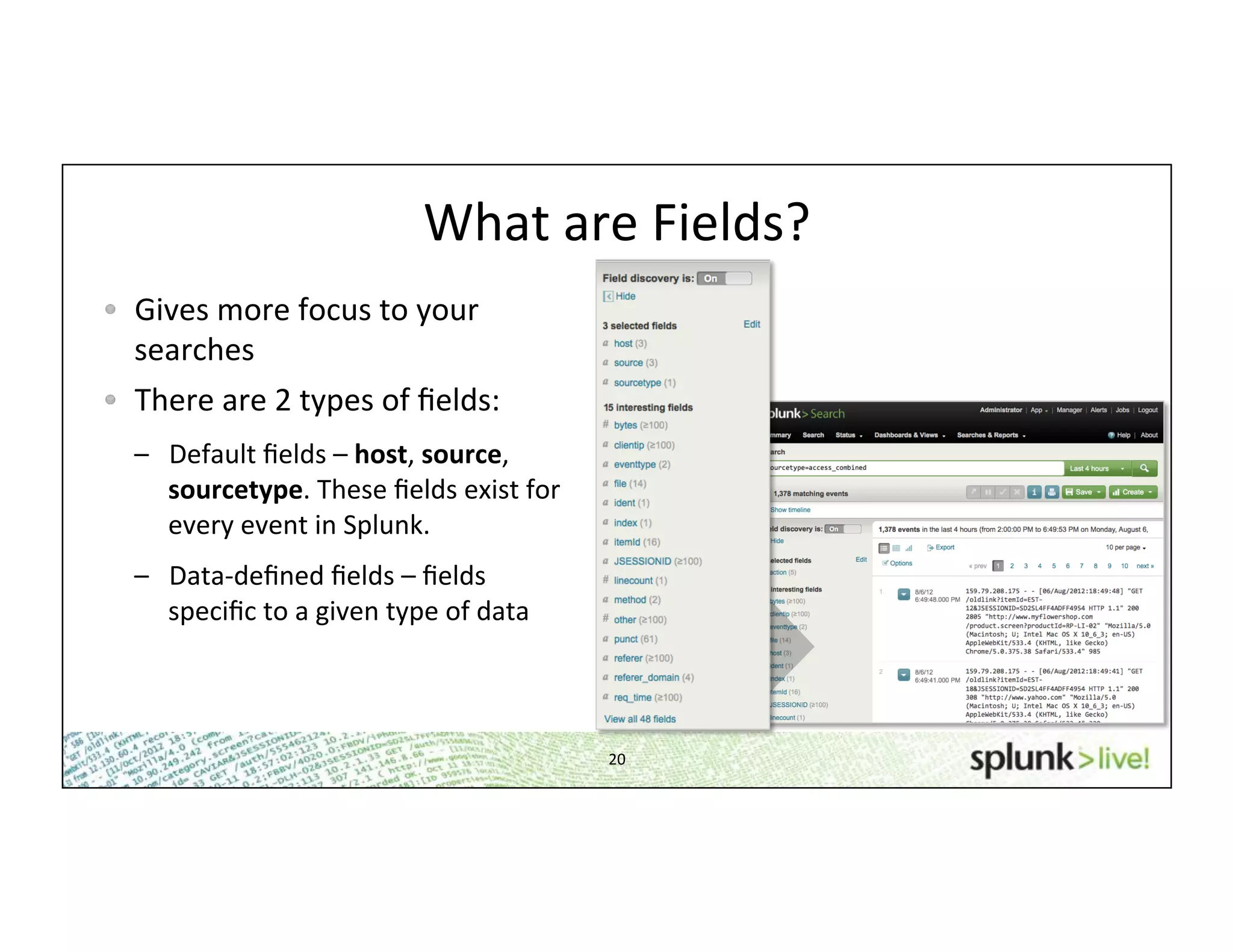 20	
  
What	
  are	
  Fields?	
  
!   Gives	
  more	
  focus	
  to	
  your	
  
searches	
  
!   There	
  are	
  2	
  types	
  of	
  ﬁelds:	
  
–  Default	
  ﬁelds	
  –	
  host,	
  source,	
  
sourcetype.	
  These	
  ﬁelds	
  exist	
  for	
  
every	
  event	
  in	
  Splunk.	
  
–  Data-­‐deﬁned	
  ﬁelds	
  –	
  ﬁelds	
  
speciﬁc	
  to	
  a	
  given	
  type	
  of	
  data	
  
 