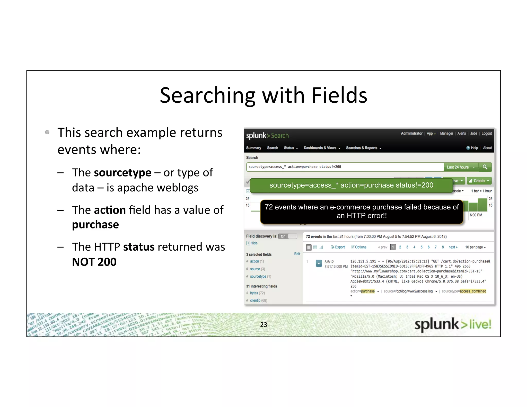 23	
  
Searching	
  with	
  Fields	
  
!   This	
  search	
  example	
  returns	
  
events	
  where:	
  
–  The	
  sourcetype	
  –	
  or	
  type	
  of	
  
data	
  –	
  is	
  apache	
  weblogs	
  
–  The	
  ac*on	
  ﬁeld	
  has	
  a	
  value	
  of	
  
purchase	
  
–  The	
  HTTP	
  status	
  returned	
  was	
  
NOT	
  200	
  
sourcetype=access_* action=purchase status!=200
72 events where an e-commerce purchase failed because of
an HTTP error!!
 
