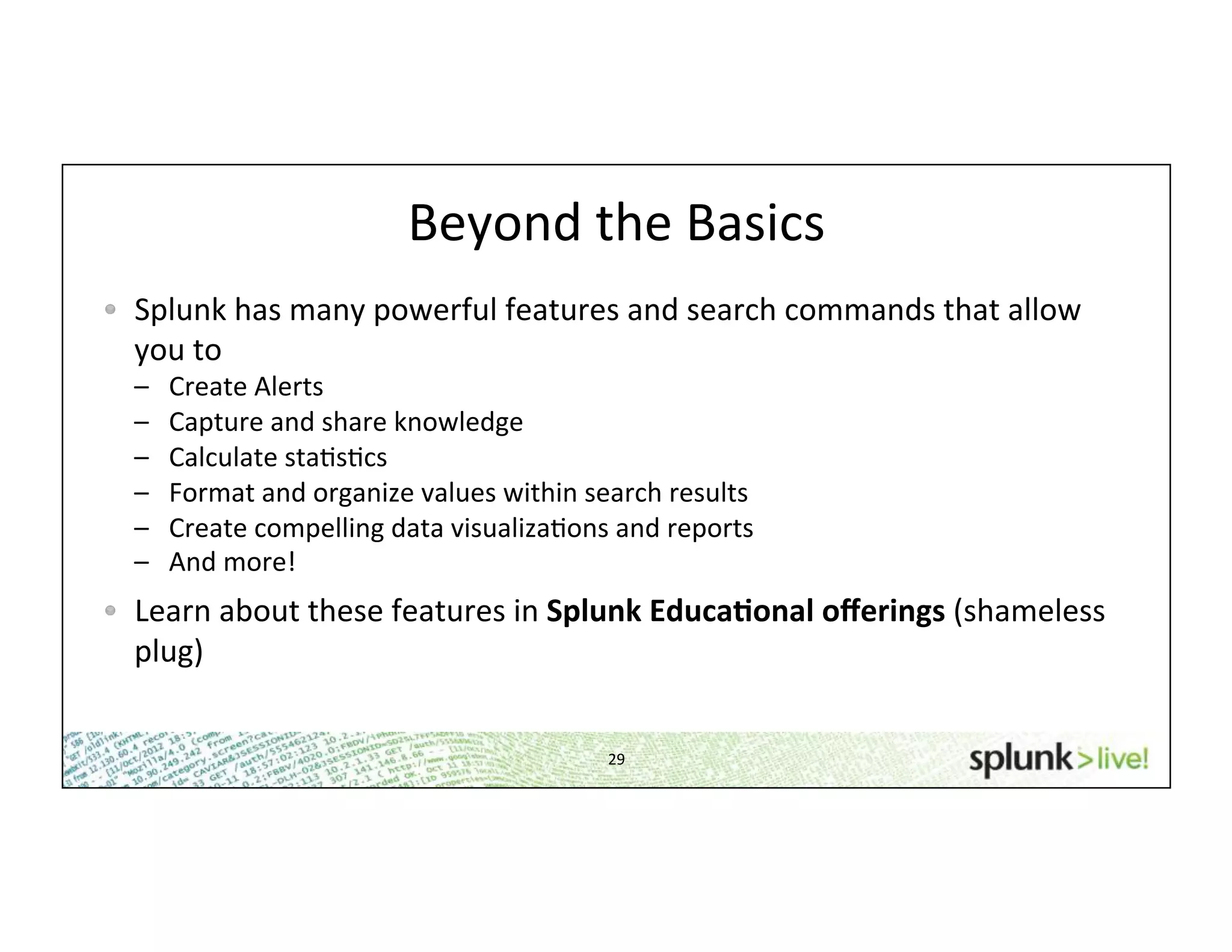 Beyond	
  the	
  Basics	
  
29	
  
! Splunk	
  has	
  many	
  powerful	
  features	
  and	
  search	
  commands	
  that	
  allow	
  
you	
  to	
  
–  Create	
  Alerts	
  
–  Capture	
  and	
  share	
  knowledge	
  
–  Calculate	
  staHsHcs	
  
–  Format	
  and	
  organize	
  values	
  within	
  search	
  results	
  
–  Create	
  compelling	
  data	
  visualizaHons	
  and	
  reports	
  
–  And	
  more!	
  
!   Learn	
  about	
  these	
  features	
  in	
  Splunk	
  Educa*onal	
  oﬀerings	
  (shameless	
  
plug)	
  
 