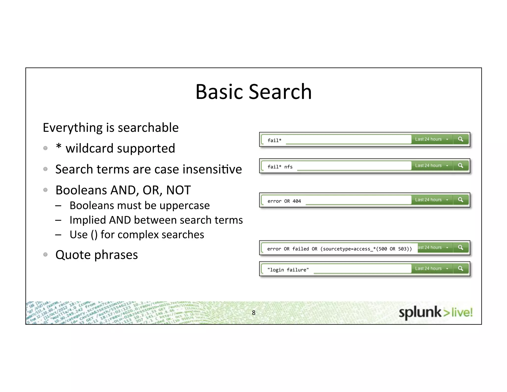 8	
  
Basic	
  Search	
  
Everything	
  is	
  searchable	
  
!   *	
  wildcard	
  supported	
  	
  
!   Search	
  terms	
  are	
  case	
  insensiHve	
  
!   Booleans	
  AND,	
  OR,	
  NOT	
  	
  
–  Booleans	
  must	
  be	
  uppercase	
  
–  Implied	
  AND	
  between	
  search	
  terms	
  
–  Use	
  ()	
  for	
  complex	
  searches	
  
!   Quote	
  phrases	
  	
  
fail*	
  
fail*	
  nfs	
  
error	
  OR	
  404	
  
error	
  OR	
  failed	
  OR	
  (sourcetype=access_*(500	
  OR	
  503))	
  
"login	
  failure"	
  
 