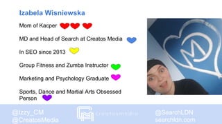 @SearchLDN
searchldn.com
@Izzy_CM
@CreatosMedia
Izabela Wisniewska
Mom of Kacper
MD and Head of Search at Creatos Media
In SEO since 2013
Group Fitness and Zumba Instructor
Marketing and Psychology Graduate
Sports, Dance and Martial Arts Obsessed
Person
 