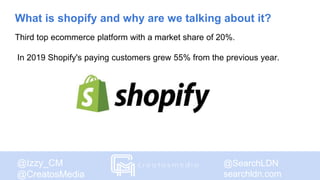 @SearchLDN
searchldn.com
@Izzy_CM
@CreatosMedia
What is shopify and why are we talking about it?
Third top ecommerce platform with a market share of 20%.
In 2019 Shopify's paying customers grew 55% from the previous year.
 