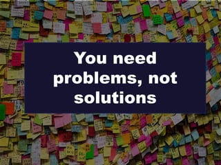 You need
problems, not
solutions
 