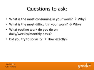 Questions to ask:
• What is the most consuming in your work?  Why?
• What is the most difficult in your work?  Why?
• What routine work do you do on
daily/weekly/monthly basis?
• Did you try to solve it?  How exactly?
 