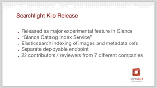 Searchlight Kilo Release
● Released as major experimental feature in Glance
● “Glance Catalog Index Service”
● Elasticsearch indexing of images and metadata defs
● Separate deployable endpoint
● 22 contributors / reviewers from 7 different companies
 