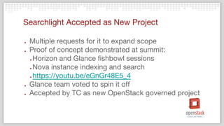 Searchlight Accepted as New Project
● Multiple requests for it to expand scope
● Proof of concept demonstrated at summit:
● Horizon and Glance fishbowl sessions
● Nova instance indexing and search
● https://youtu.be/eGnGr48E5_4
● Glance team voted to spin it off
● Accepted by TC as new OpenStack governed project
 