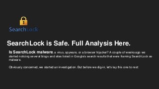 SearchLock is Safe. Full Analysis Here.
Is SearchLock malware, a virus, spyware, or a browser hijacker? A couple of weeks ago we
started noticing several blogs and sites listed in Google’s search results that were framing SearchLock as
malware.
Obviously concerned, we started an investigation. But before we dig-in, let's lay this one to rest:
 