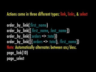 Actions come in three different types: link, links, & select

order_by_link(:ﬁrst_name)
order_by_link([:ﬁrst_name, :last_name])
order_by_link({:orders => :total})
order_by_link([{:orders => :total}, :ﬁrst_name])
Note: Automatically alternates between asc/desc.
page_link(10)
page_select
 