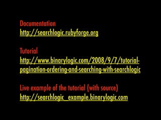 Documentation
http://searchlogic.rubyforge.org

Tutorial
http://www.binarylogic.com/2008/9/7/tutorial-
pagination-ordering-and-searching-with-searchlogic

Live example of the tutorial (with source)
http://searchlogic_example.binarylogic.com
 