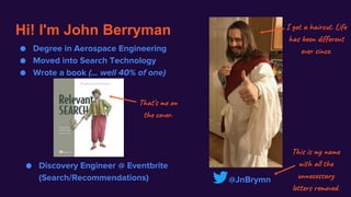 Hi! I'm John Berryman
@JnBrymn
This is my name
with all the
unnecessary
letters removed.
● Degree in Aerospace Engineering
● Moved into Search Technology
● Wrote a book (... well 40% of one)
I got a haircut. Life
has been different
ever since.
That's me on
the cover.
● Discovery Engineer @ Eventbrite
(Search/Recommendations)
 