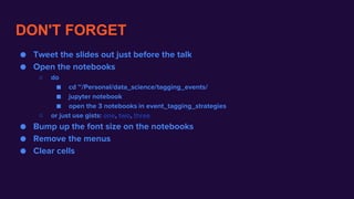 DON'T FORGET
● Tweet the slides out just before the talk
● Open the notebooks
○ do
■ cd ~/Personal/data_science/tagging_events/
■ jupyter notebook
■ open the 3 notebooks in event_tagging_strategies
○ or just use gists: one, two, three
● Bump up the font size on the notebooks
● Remove the menus
● Clear cells
 