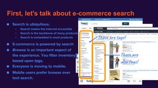 First, let's talk about e-commerce search
● Search is ubiquitous.
○ Search makes the internet accessible
○ Search is the backbone of many products
○ Search is embedded in most products
● E-commerce is powered by search
● Browse is an important aspect of
the experience. You filter inventory
based upon tags.
● Mobile users prefer browse over
text search.
● Everyone is moving to mobile.
These are tags!
These are
also tags!
 