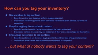 How can you tag your inventory?
● Use curators to tag content:
○ Benefits: control over tagging, uniform tagging approach
○ Drawbacks: curation approach must be define, curators must be trained, curators are
expensive
● Require tagging from content creators:
○ Benefits: content creators know their content the best, scales well
○ Drawback: content creators may not cooperate if they see no advantage for themselves
● Encourage customers to tag content:
○ Benefits: customers are the ones buying content and their idea of tags matters most
○ Drawbacks: there's even less likelihood for customers to cooperate
… but what of nobody wants to tag your content?
 
