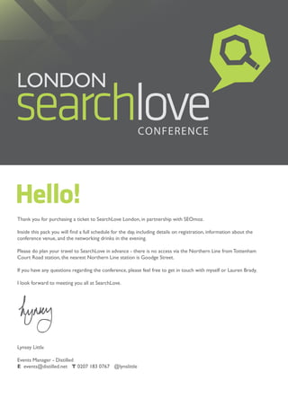 Hello!
Thank you for purchasing a ticket to SearchLove London, in partnership with SEOmoz.

Inside this pack you will find a full schedule for the day, including details on registration, information about the
conference venue, and the networking drinks in the evening.

Please do plan your travel to SearchLove in advance - there is no access via the Northern Line from Tottenham
Court Road station, the nearest Northern Line station is Goodge Street.

If you have any questions regarding the conference, please feel free to get in touch with myself or Lauren Brady.

I look forward to meeting you all at SearchLove.




Lynsey Little

Events Manager - Distilled
E events@distilled.net T 0207 183 0767 @lynslittle
 
