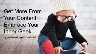 Get More From 
Your Content: 
Embrace Your 
Inner Geek. 
by Matt Beswick, aged 31 and a half. 
 