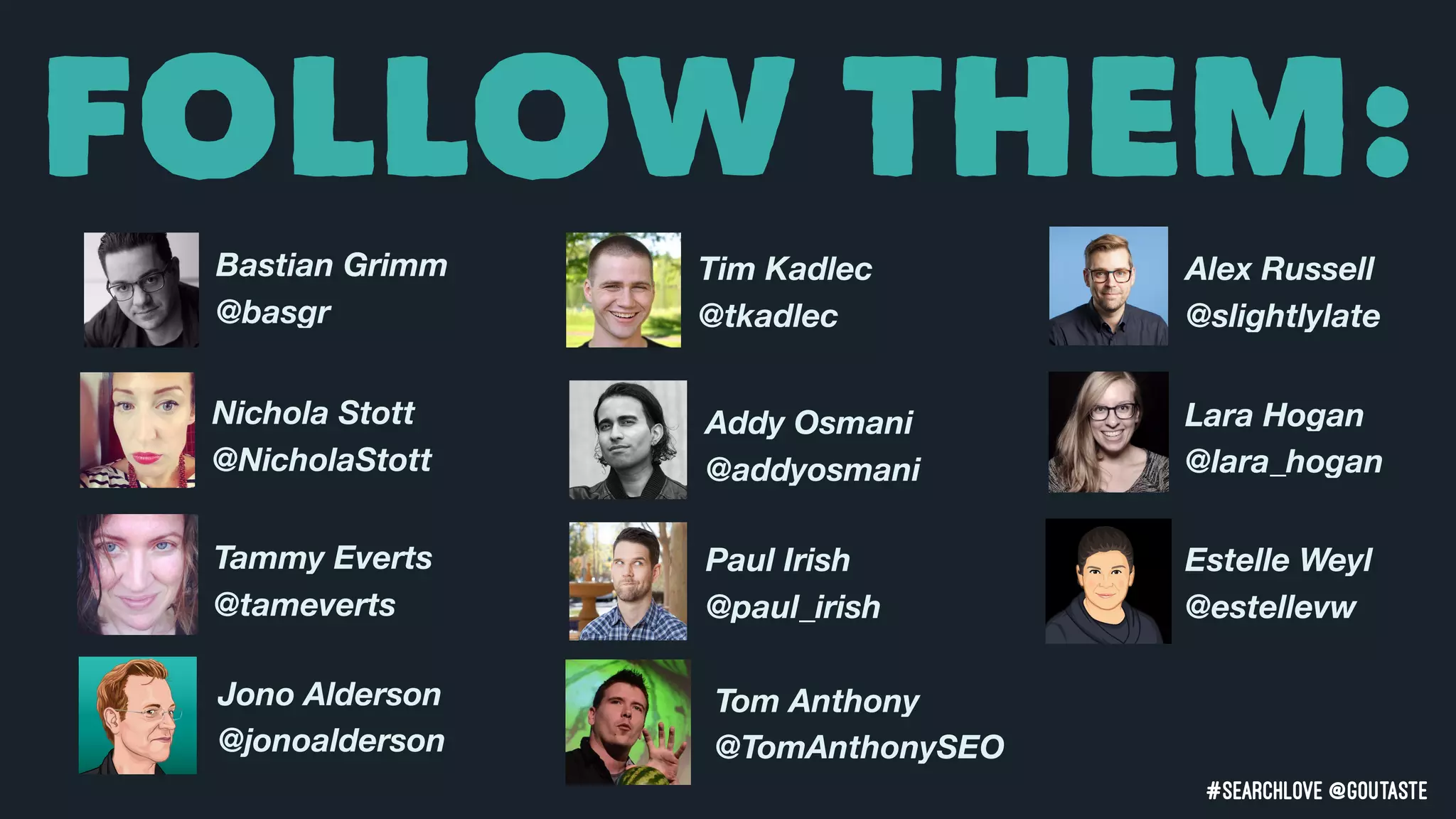 #searchLove @goutaste
FOLLOW THEM:
Bastian Grimm
@basgr
Tim Kadlec
@tkadlec
Nichola Stott
@NicholaStott
Alex Russell
@slightlylate
Addy Osmani
@addyosmani
Tammy Everts
@tameverts
Lara Hogan
@lara_hogan
Estelle Weyl
@estellevw
Jono Alderson
@jonoalderson
Tom Anthony
@TomAnthonySEO
Paul Irish
@paul_irish
 