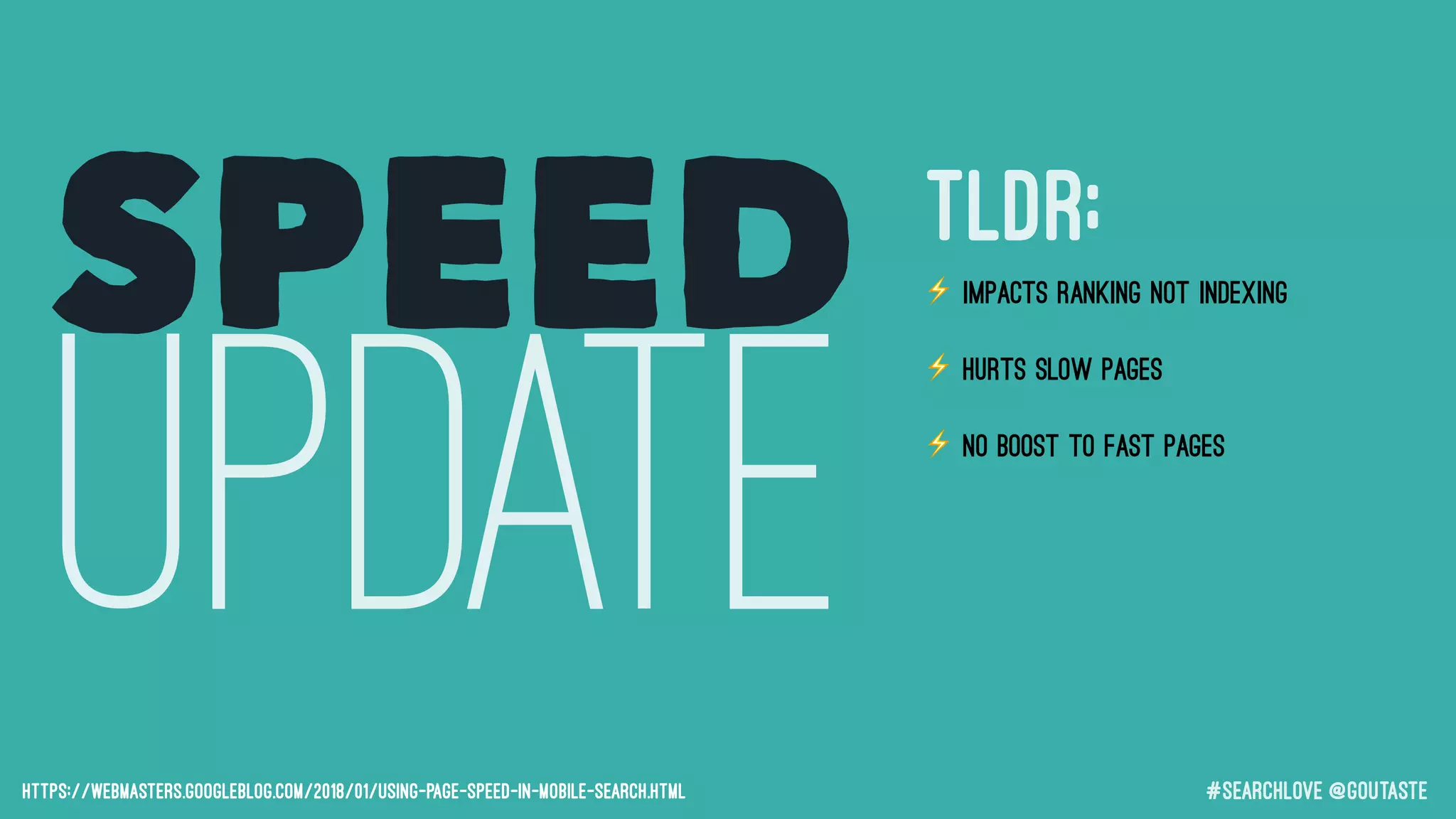 #searchLove @goutaste
SPEED
UPDATEhttps://webmasters.googleblog.com/2018/01/using-page-speed-in-mobile-search.html
⚡ Impacts RANKING not indexing
⚡ Hurts SLOW pages
⚡ No BOOST to fast pages
⚡ Small number of queries impacted
⚡ The page that is judged is the page
a user will see in mobile SERPs
TLDR;
 