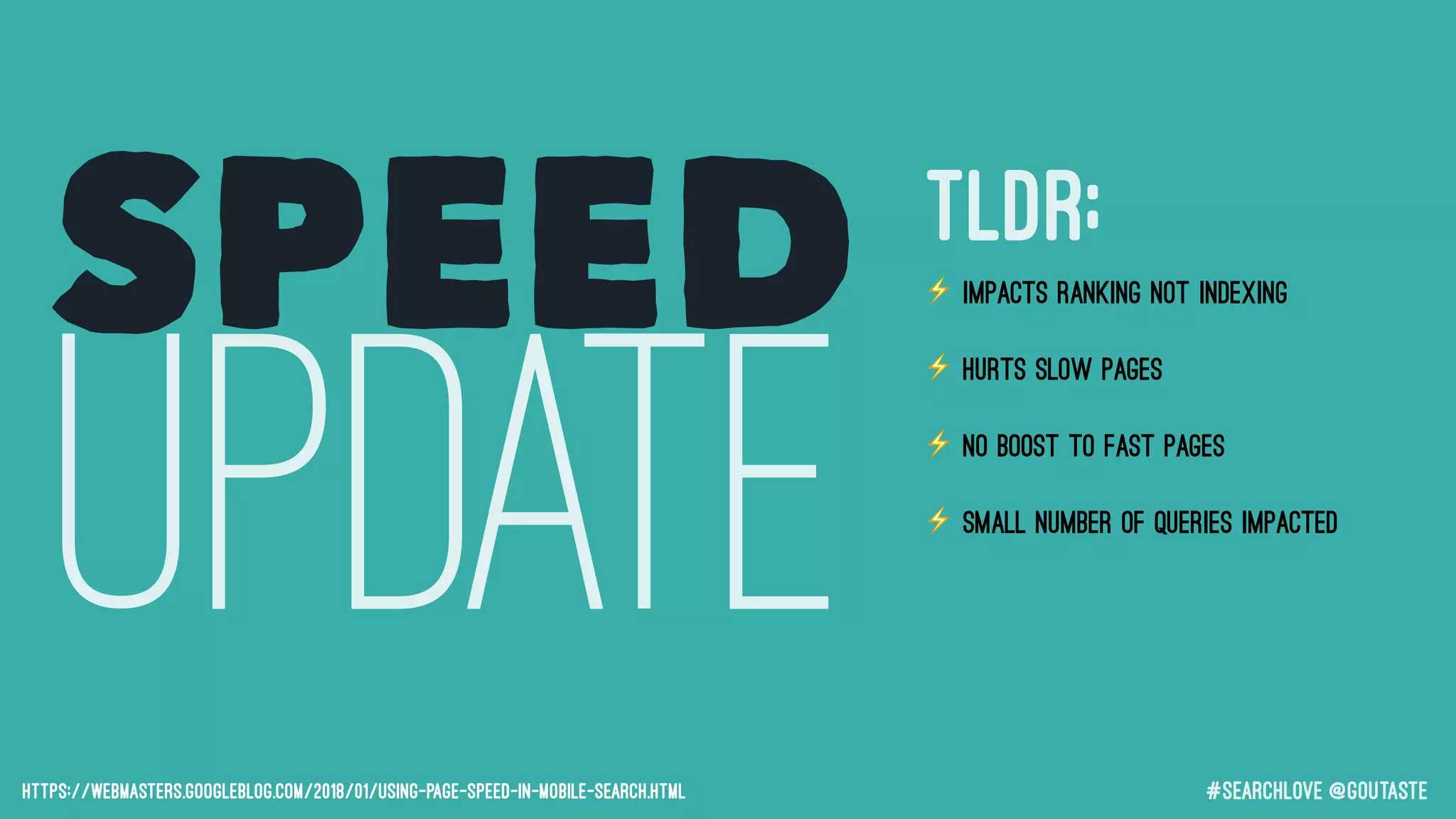 #searchLove @goutaste
SPEED
UPDATEhttps://webmasters.googleblog.com/2018/01/using-page-speed-in-mobile-search.html
⚡ Impacts RANKING not indexing
⚡ Hurts SLOW pages
⚡ No BOOST to fast pages
⚡ Small number of queries impacted
⚡ The page that is judged is the page
a user will see in mobile SERPs
TLDR;
 