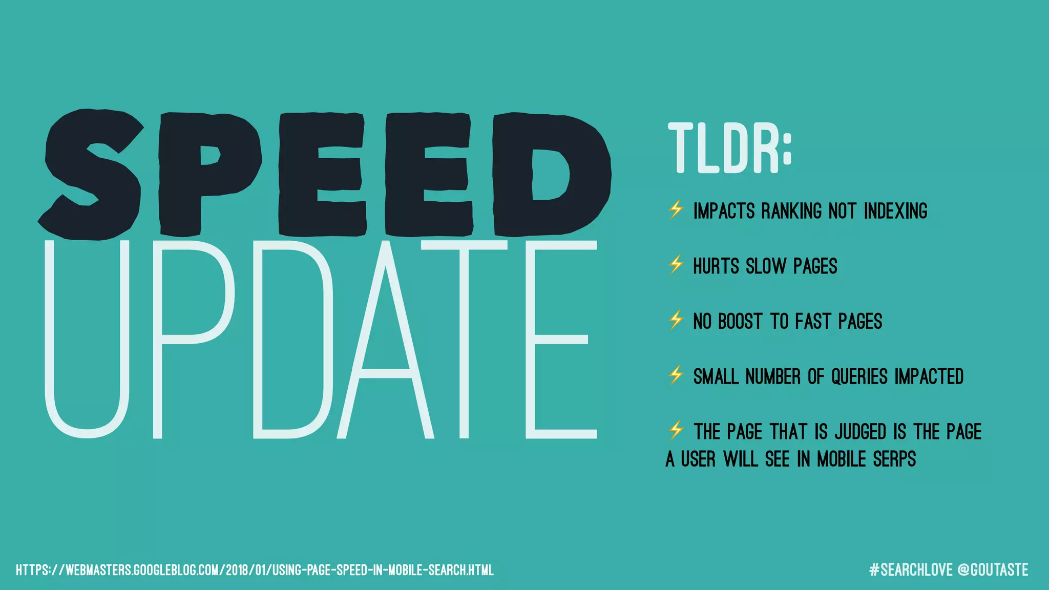 #searchLove @goutaste
SPEED
UPDATEhttps://webmasters.googleblog.com/2018/01/using-page-speed-in-mobile-search.html
⚡ Impacts RANKING not indexing
⚡ Hurts SLOW pages
⚡ No BOOST to fast pages
⚡ Small number of queries impacted
⚡ The page that is judged is the page
a user will see in mobile SERPs
TLDR;
 